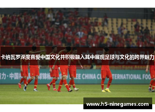 卡纳瓦罗深度喜爱中国文化并积极融入其中展现足球与文化的跨界魅力